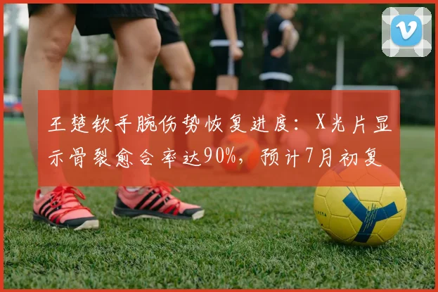 王楚钦手腕伤势恢复进度：X光片显示骨裂愈合率达90%，预计7月初复出